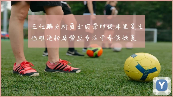 王仕鹏分析勇士前景即使库里复出也难逆转局势应专注于养伤恢复