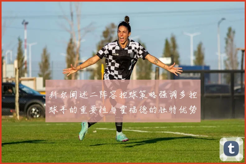 科尔阐述二阵容控球策略强调多控球手的重要性与霍福德的独特优势