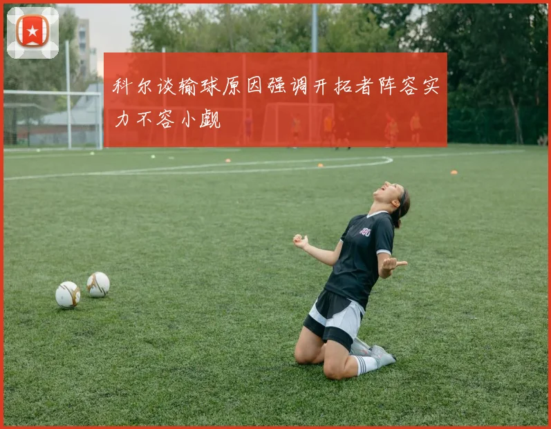科尔谈输球原因强调开拓者阵容实力不容小觑