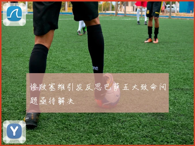 惨败塞维引发反思巴萨五大致命问题亟待解决