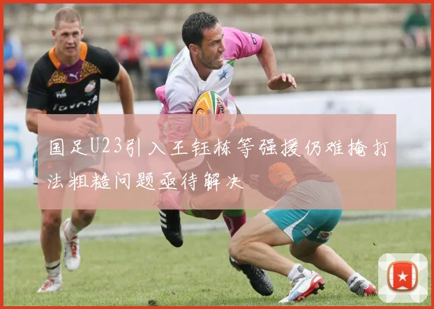 国足U23引入王钰栋等强援仍难掩打法粗糙问题亟待解决