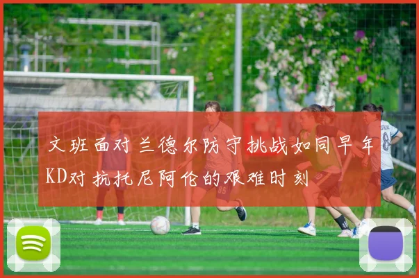 文班面对兰德尔防守挑战如同早年KD对抗托尼阿伦的艰难时刻