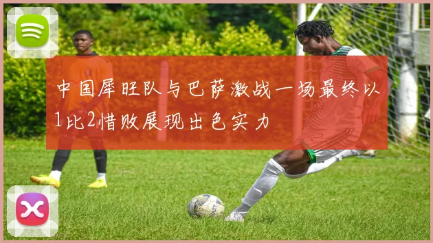 中国犀旺队与巴萨激战一场最终以1比2惜败展现出色实力