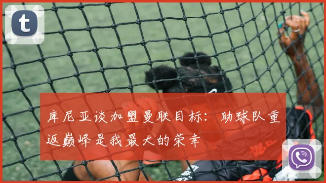库尼亚谈加盟曼联目标：助球队重返巅峰是我最大的荣幸