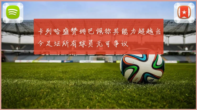 卡列哈盛赞姆巴佩称其能力超越当今足坛所有球员无可争议