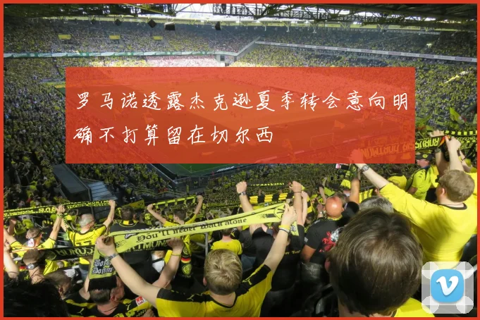 罗马诺透露杰克逊夏季转会意向明确不打算留在切尔西