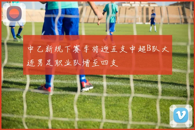 中乙新规下赛季将迎五支中超B队大连男足职业队增至四支