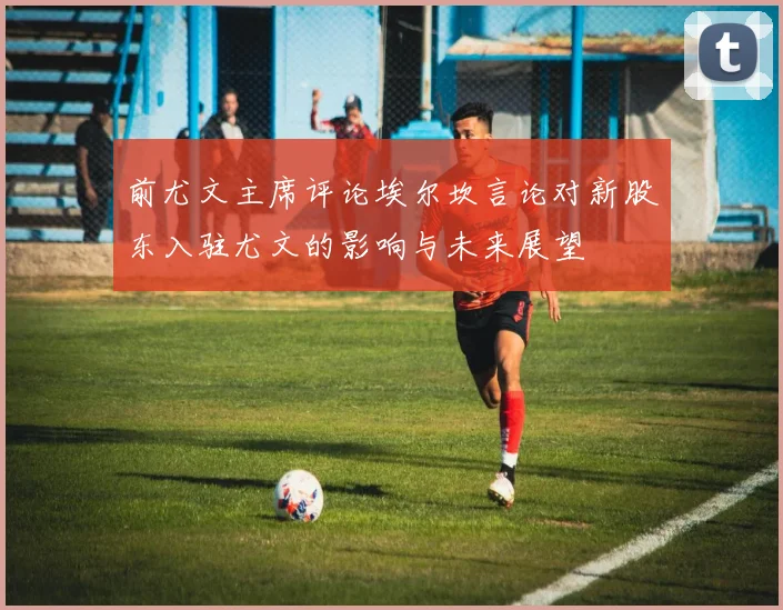 前尤文主席评论埃尔坎言论对新股东入驻尤文的影响与未来展望