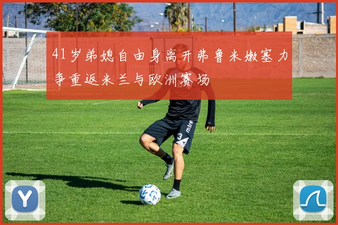 41岁弟媳自由身离开弗鲁米嫩塞力争重返米兰与欧洲赛场