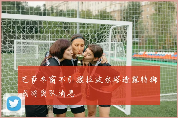 巴萨冬窗不引援拉波尔塔透露特狮或将离队消息