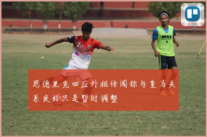 恩德里克回应外租传闻称与皇马关系良好只是暂时调整