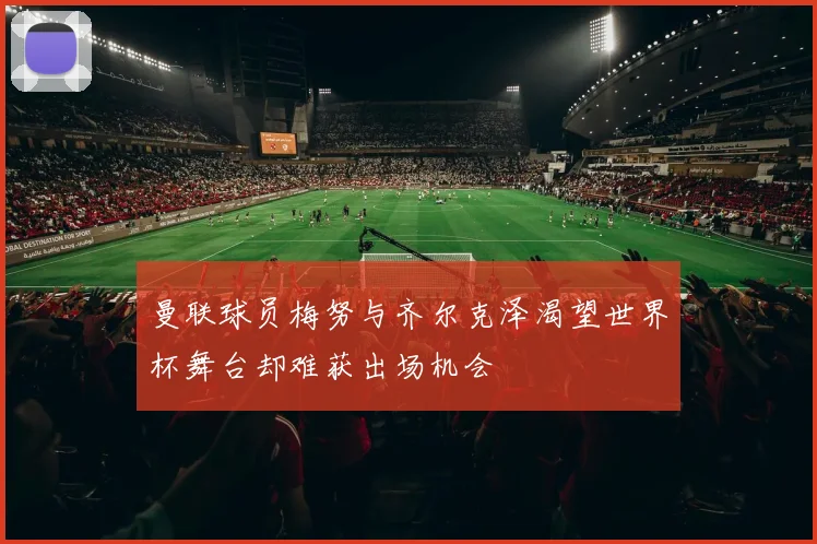 曼联球员梅努与齐尔克泽渴望世界杯舞台却难获出场机会