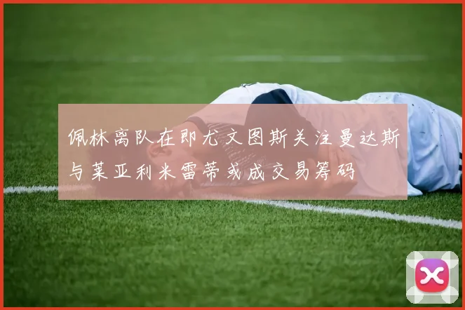 佩林离队在即尤文图斯关注曼达斯与莱亚利米雷蒂或成交易筹码