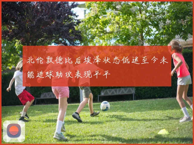 北伦敦德比后埃泽状态低迷至今未能进球助攻表现平平