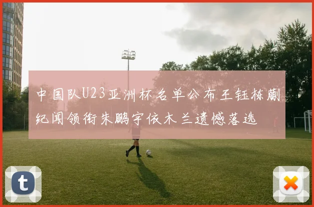 中国队U23亚洲杯名单公布王钰栋蒯纪闻领衔朱鹏宇依木兰遗憾落选