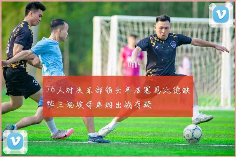 76人对决东部领头羊活塞恩比德缺阵三场埃奇库姆出战存疑