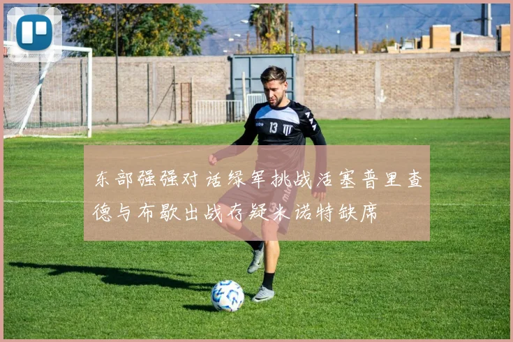 东部强强对话绿军挑战活塞普里查德与布歇出战存疑米诺特缺席