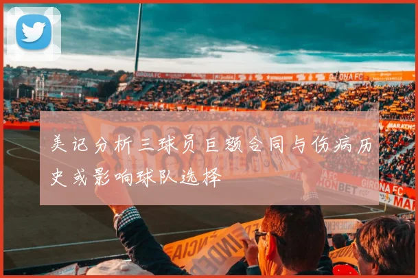 美记分析三球员巨额合同与伤病历史或影响球队选择