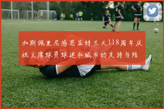 加斯佩里尼感恩亚特兰大118周年庆祝主席球员球迷和城市的支持与陪伴