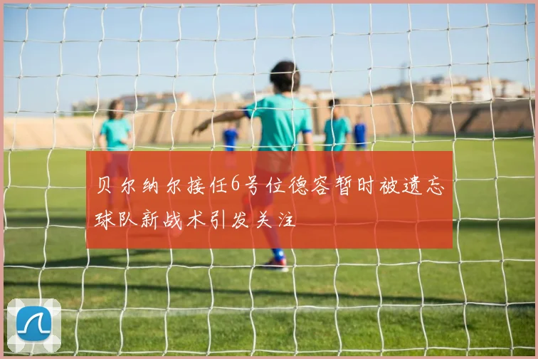 贝尔纳尔接任6号位德容暂时被遗忘球队新战术引发关注