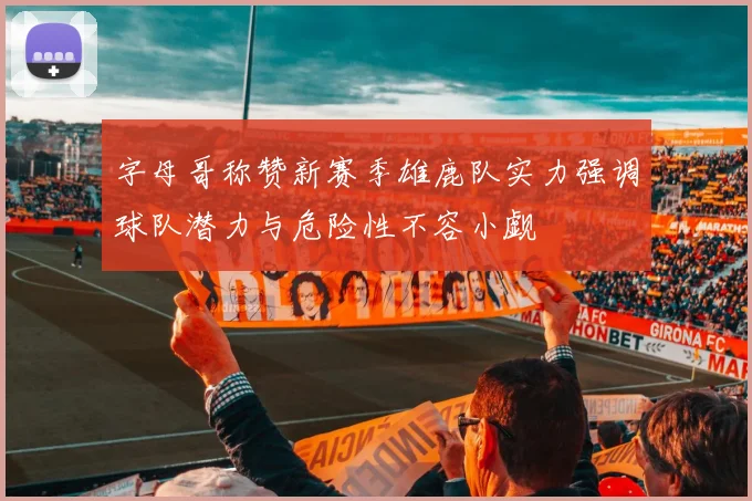 字母哥称赞新赛季雄鹿队实力强调球队潜力与危险性不容小觑