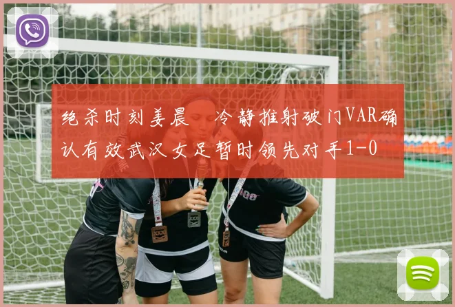 绝杀时刻姜晨璟冷静推射破门VAR确认有效武汉女足暂时领先对手1-0