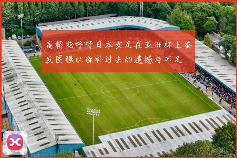 高桥花呼吁日本女足在亚洲杯上奋发图强以弥补过去的遗憾与不足