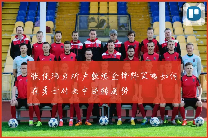 张佳玮分析卢教练全锋阵策略如何在勇士对决中逆转局势