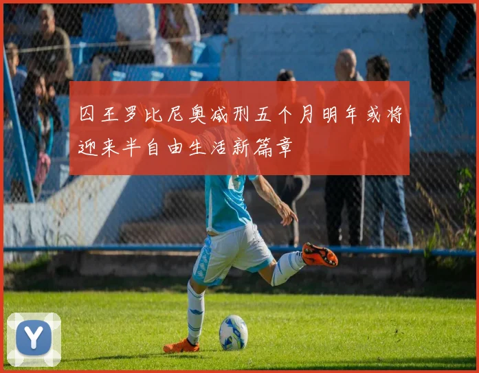 囚王罗比尼奥减刑五个月明年或将迎来半自由生活新篇章