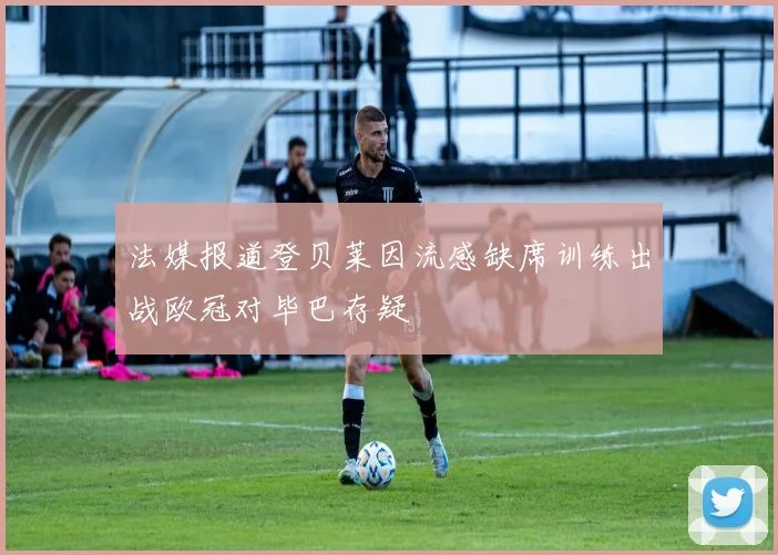 法媒报道登贝莱因流感缺席训练出战欧冠对毕巴存疑
