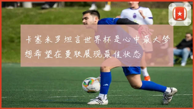 卡塞米罗坦言世界杯是心中最大梦想希望在曼联展现最佳状态