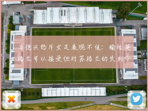 马德兴怒斥女足表现不佳：输给英格兰可以接受但对苏格兰的失利令人失望