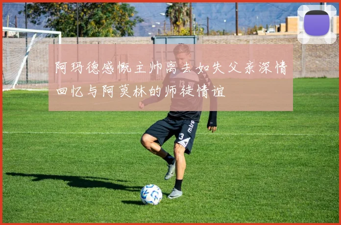 阿玛德感慨主帅离去如失父亲深情回忆与阿莫林的师徒情谊