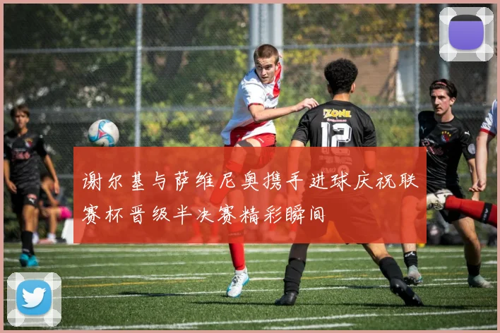 谢尔基与萨维尼奥携手进球庆祝联赛杯晋级半决赛精彩瞬间