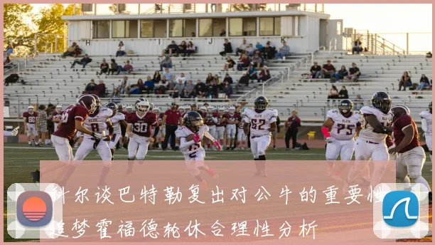 科尔谈巴特勒复出对公牛的重要性追梦霍福德轮休合理性分析