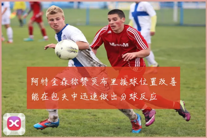阿特金森称赞莫布里接球位置改善能在包夹中迅速做出分球反应