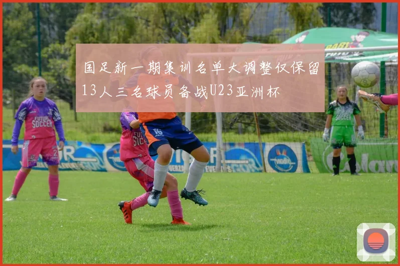 国足新一期集训名单大调整仅保留13人三名球员备战U23亚洲杯