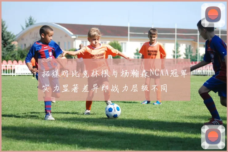 拓媒对比克林根与杨瀚森NCAA冠军实力显著差异即战力层级不同