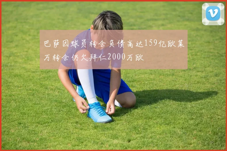 巴萨因球员转会负债高达159亿欧莱万转会仍欠拜仁2000万欧