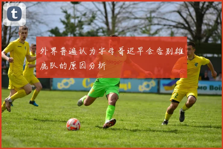 外界普遍认为字母哥迟早会告别雄鹿队的原因分析